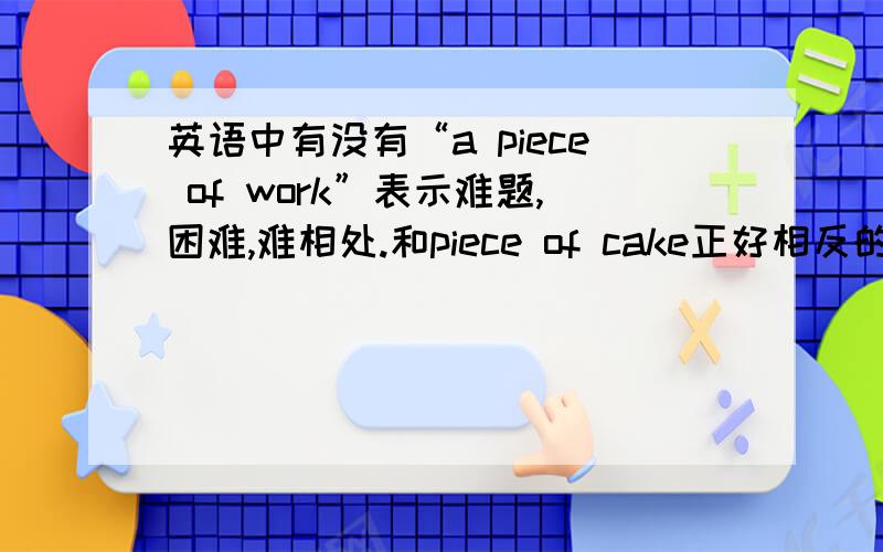 英语中有没有“a piece of work”表示难题,困难,难相处.和piece of cake正好相反的