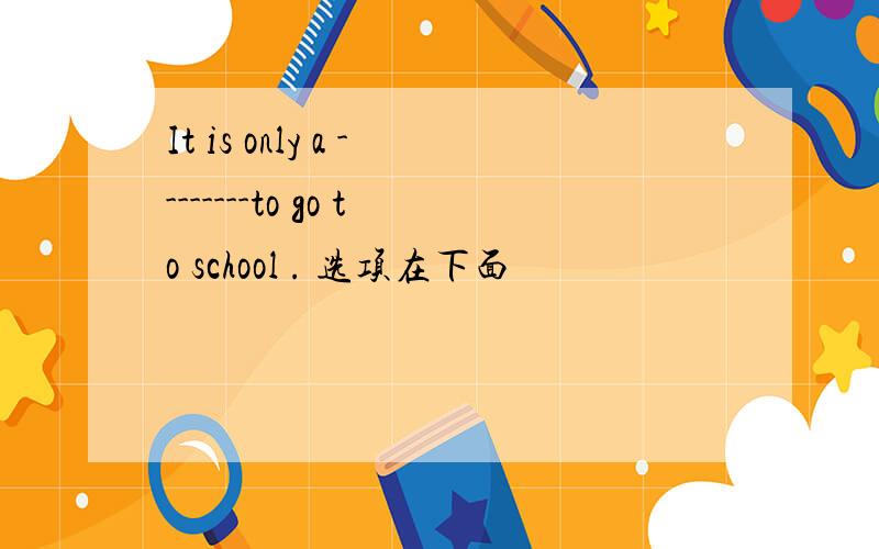 It is only a --------to go to school . 选项在下面