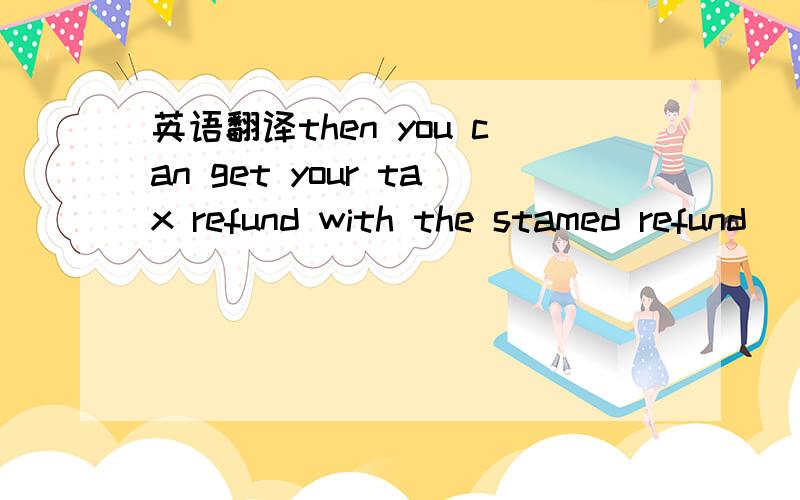 英语翻译then you can get your tax refund with the stamed refund