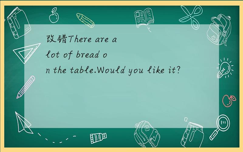 改错There are a lot of bread on the table.Would you like it?