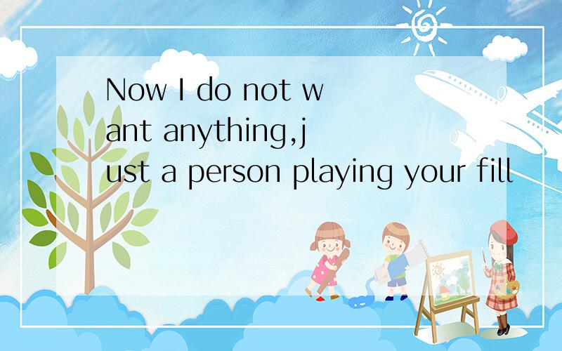Now I do not want anything,just a person playing your fill