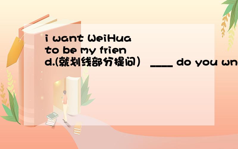 i want WeiHua to be my friend.(就划线部分提问） ____ do you wnat to