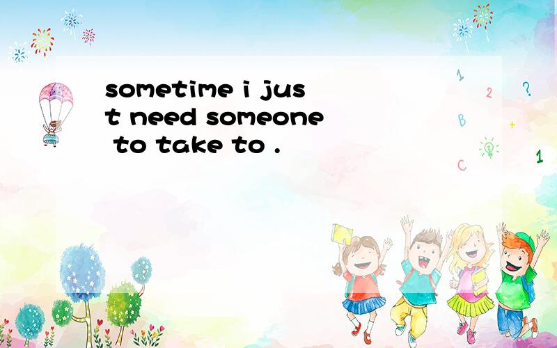 sometime i just need someone to take to .