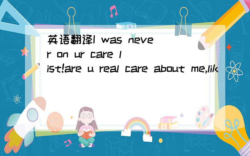 英语翻译I was never on ur care list!are u real care about me,lik
