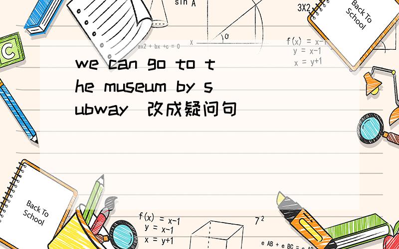 we can go to the museum by subway(改成疑问句)