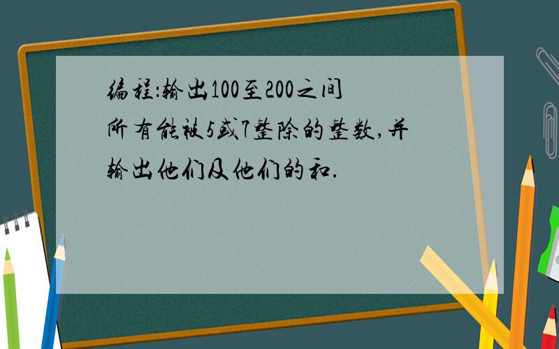 编程：输出100至200之间所有能被5或7整除的整数,并输出他们及他们的和.