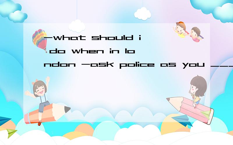 -what should i do when in london -ask police as you ___ in c