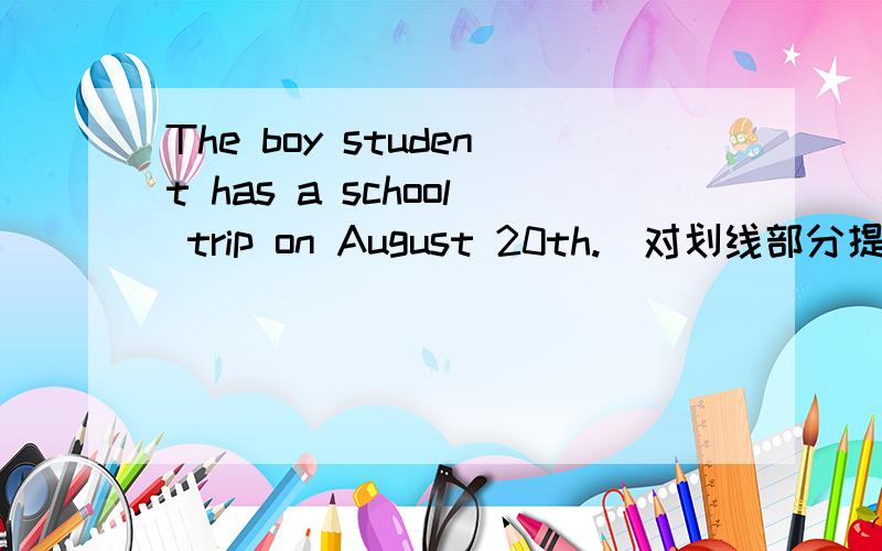 The boy student has a school trip on August 20th.(对划线部分提问）划线