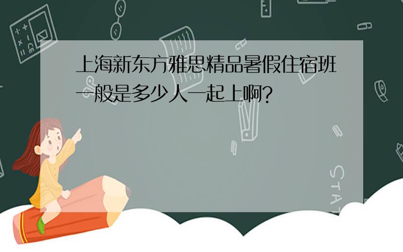 上海新东方雅思精品暑假住宿班一般是多少人一起上啊?