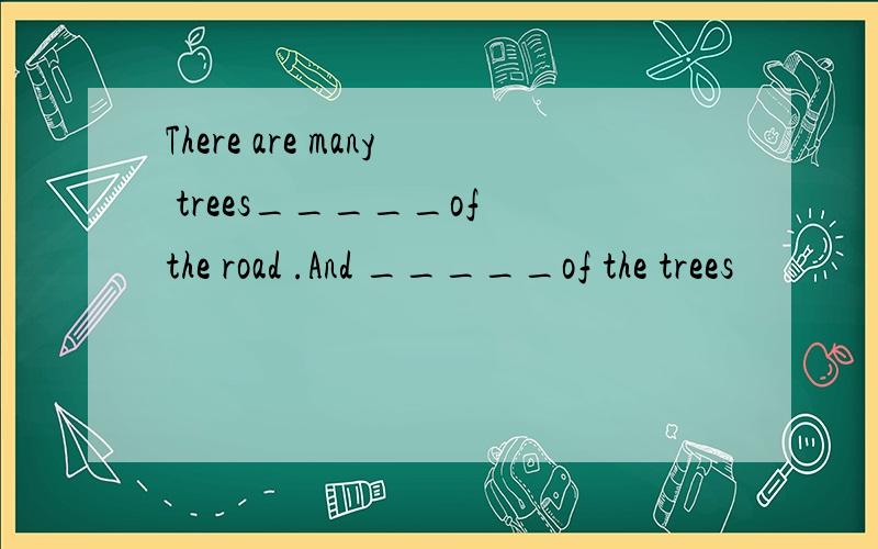 There are many trees_____of the road .And _____of the trees