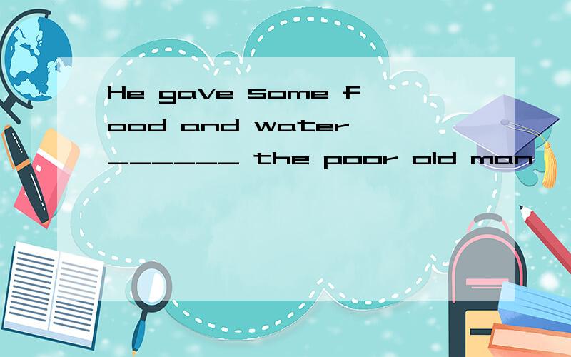 He gave some food and water ______ the poor old man