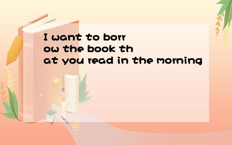 I want to borrow the book that you read in the morning