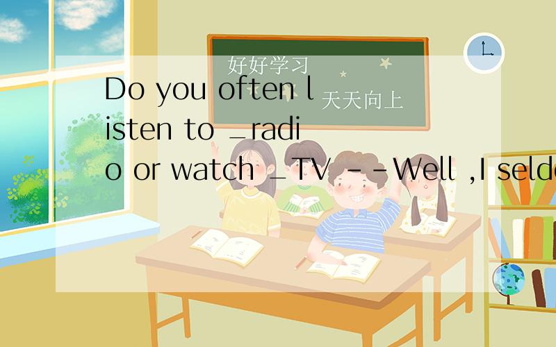 Do you often listen to _radio or watch _TV --Well ,I seldom