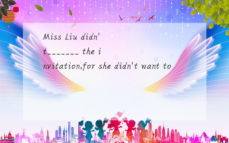 Miss Liu didn't_______ the invitation,for she didn't want to