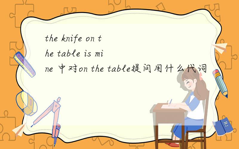 the knife on the table is mine 中对on the table提问用什么代词