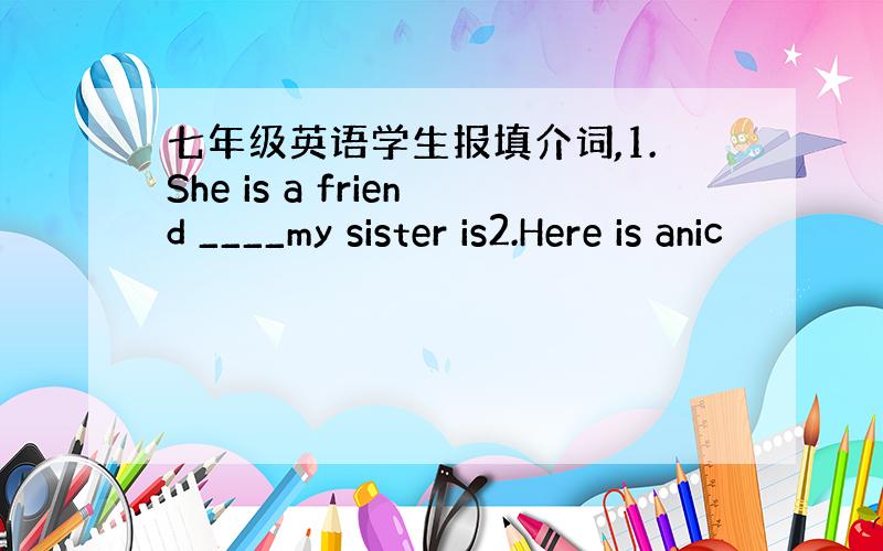 七年级英语学生报填介词,1.She is a friend ____my sister is2.Here is anic