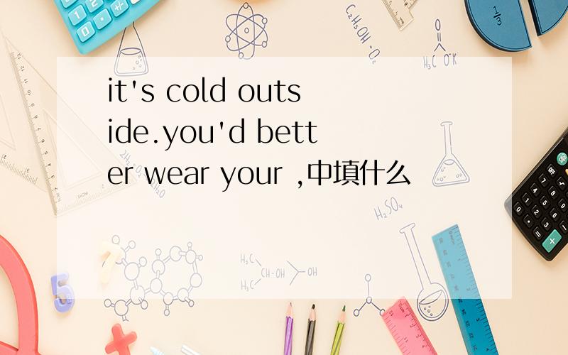 it's cold outside.you'd better wear your ,中填什么