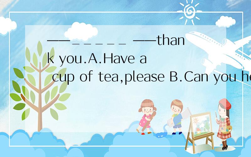 ——_____ ——thank you.A.Have a cup of tea,please B.Can you hel