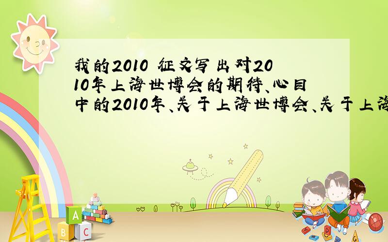 我的2010 征文写出对2010年上海世博会的期待、心目中的2010年、关于上海世博会、关于上海世博会的主题等