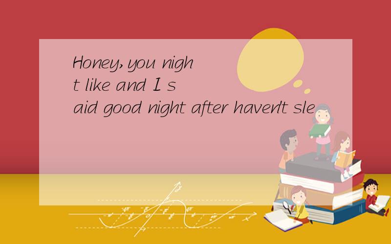 Honey,you night like and I said good night after haven't sle