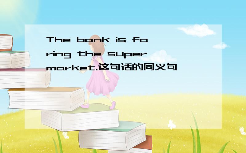 The bank is faring the supermarket.这句话的同义句