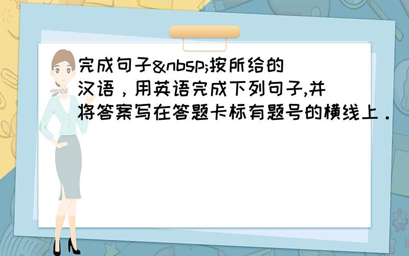 完成句子 按所给的汉语，用英语完成下列句子,并将答案写在答题卡标有题号的横线上。(本大题共9分，每小题1.5分