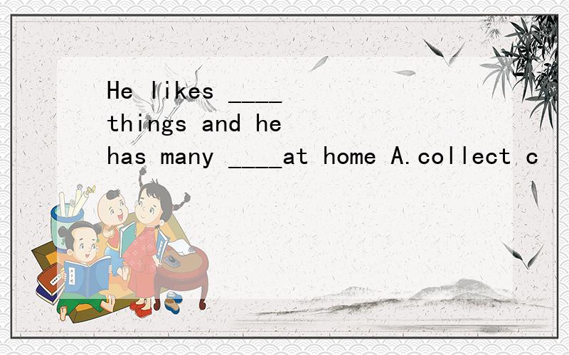 He likes ____ things and he has many ____at home A.collect c