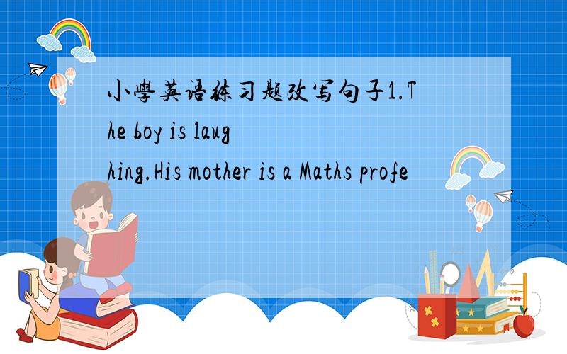 小学英语练习题改写句子1.The boy is laughing.His mother is a Maths profe