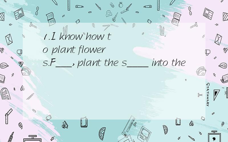 1.I know how to plant flowers.F___,plant the s____ into the
