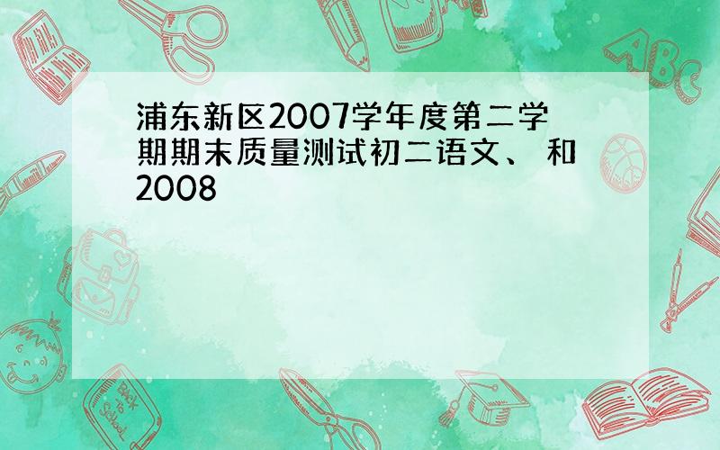 浦东新区2007学年度第二学期期末质量测试初二语文、 和2008