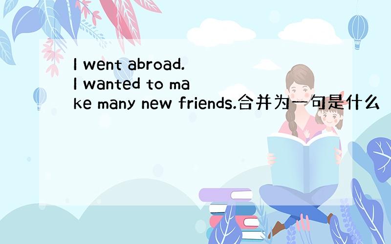 I went abroad.I wanted to make many new friends.合并为一句是什么