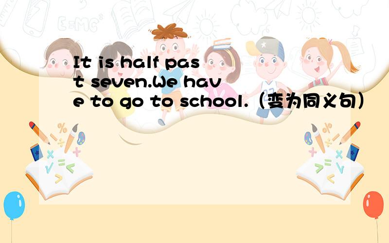 It is half past seven.We have to go to school.（变为同义句）