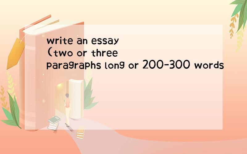 write an essay(two or three paragraphs long or 200-300 words