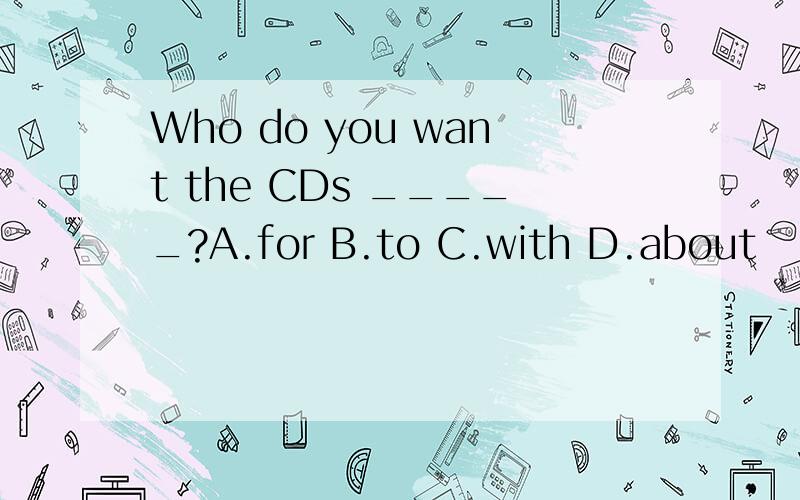 Who do you want the CDs _____?A.for B.to C.with D.about