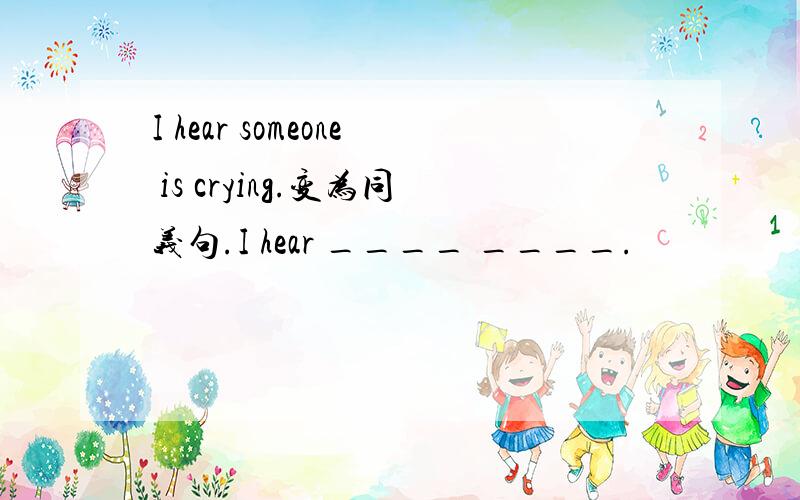 I hear someone is crying.变为同义句.I hear ____ ____.