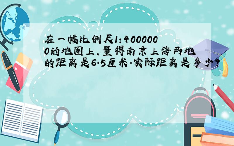 在一幅比例尺1:4000000的地图上,量得南京上海两地的距离是6.5厘米.实际距离是多少?