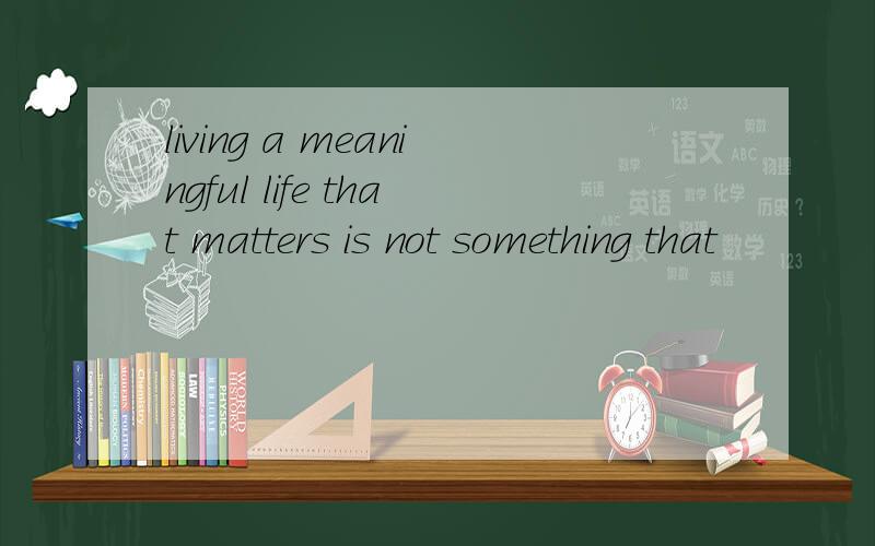 living a meaningful life that matters is not something that