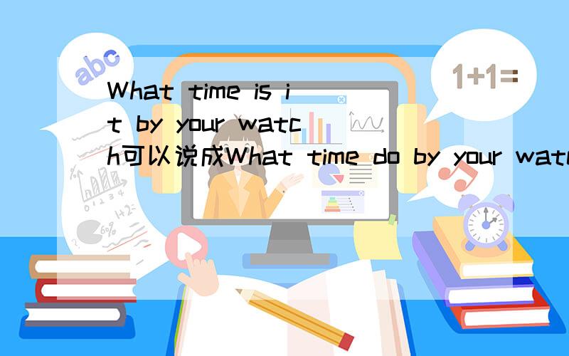 What time is it by your watch可以说成What time do by your watch吗