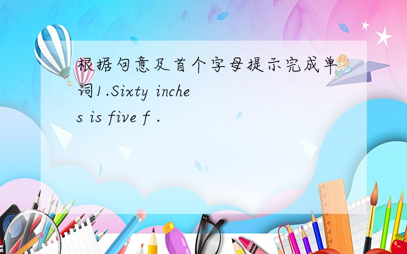 根据句意及首个字母提示完成单词1.Sixty inches is five f .