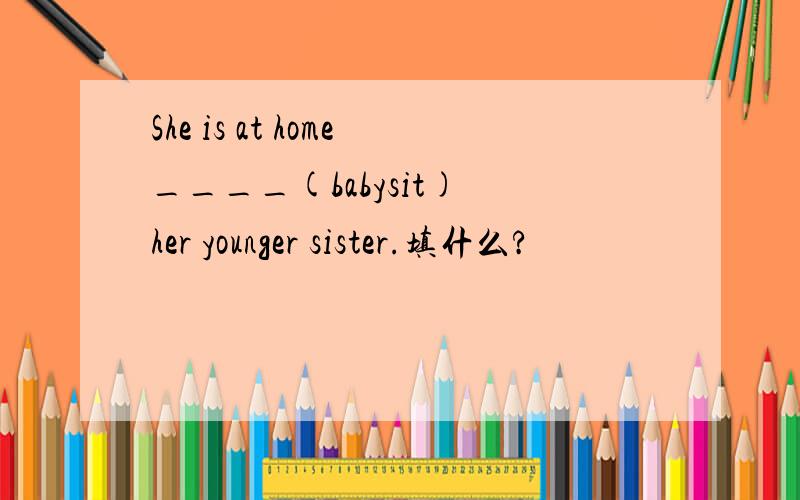 She is at home____(babysit) her younger sister.填什么?