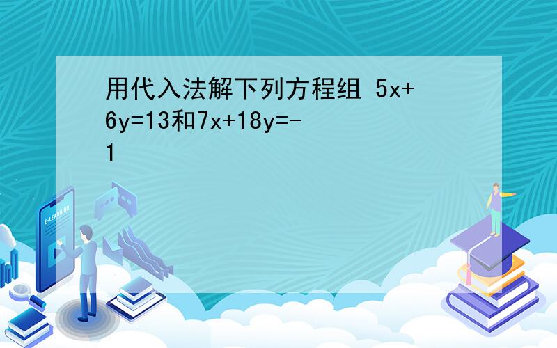 用代入法解下列方程组 5x+6y=13和7x+18y=-1