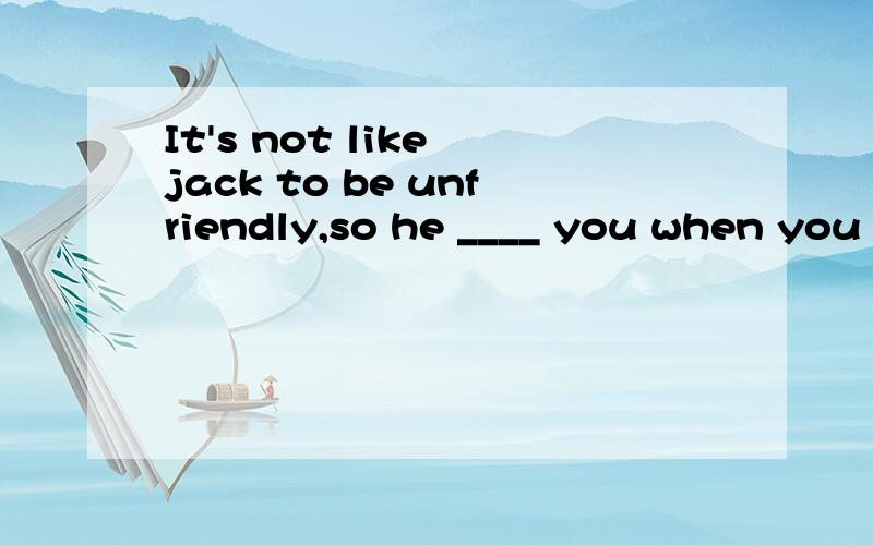 It's not like jack to be unfriendly,so he ____ you when you