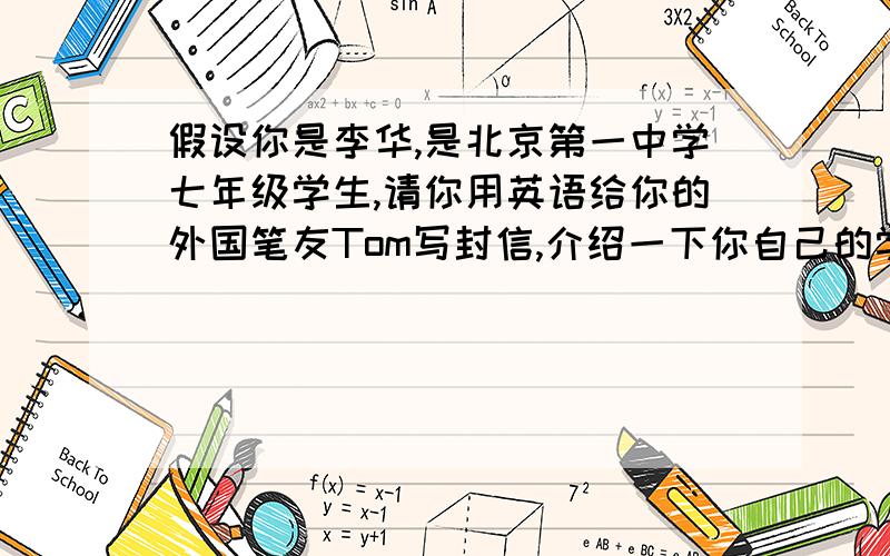 假设你是李华,是北京第一中学七年级学生,请你用英语给你的外国笔友Tom写封信,介绍一下你自己的学习情况及个人爱好等,不少