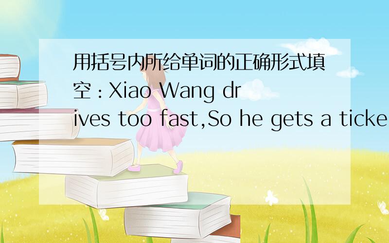 用括号内所给单词的正确形式填空：Xiao Wang drives too fast,So he gets a ticke