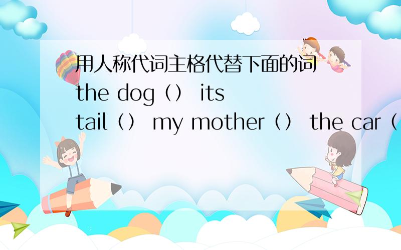 用人称代词主格代替下面的词 the dog（） its tail（） my mother（） the car（） The