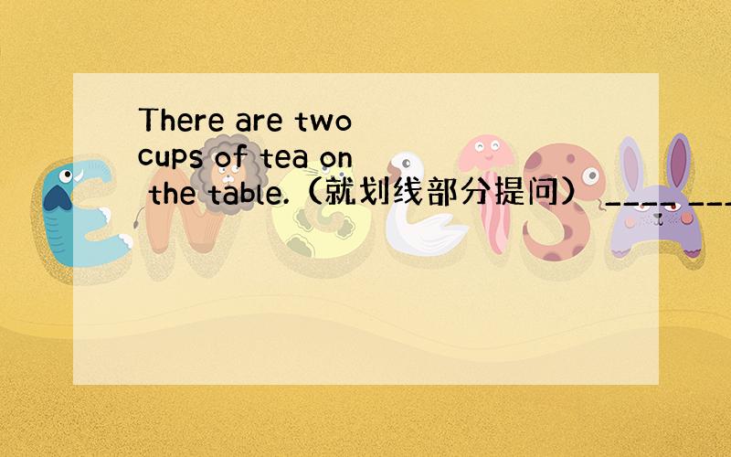 There are two cups of tea on the table.（就划线部分提问） ____ ____ _