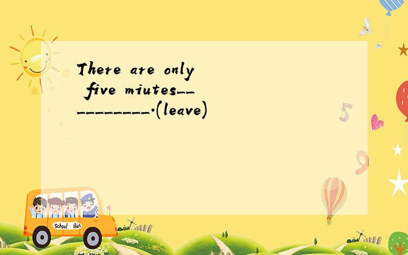 There are only five miutes__________.(leave)