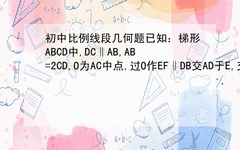 初中比例线段几何题已知：梯形ABCD中,DC‖AB,AB=2CD,O为AC中点,过O作EF‖DB交AD于E,交AB于F,