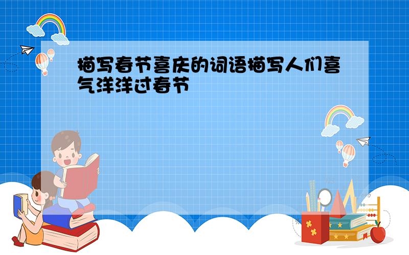 描写春节喜庆的词语描写人们喜气洋洋过春节