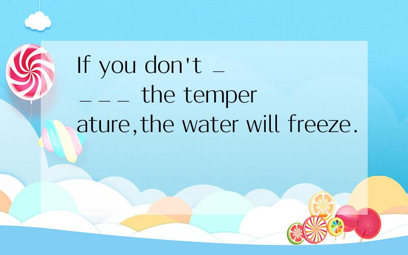 If you don't ____ the temperature,the water will freeze.